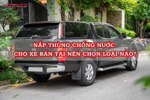 NẮP THÙNG CHỐNG NƯỚC CHO XE BÁN TẢI NÊN CHỌN LOẠI NÀO